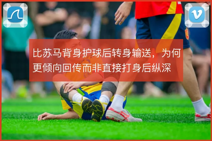 比苏马背身护球后转身输送，为何更倾向回传而非直接打身后纵深