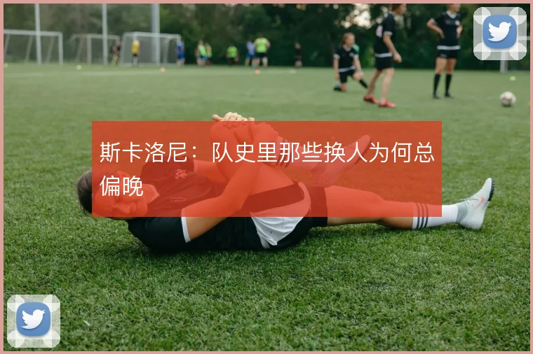 斯卡洛尼：队史里那些换人为何总偏晚
