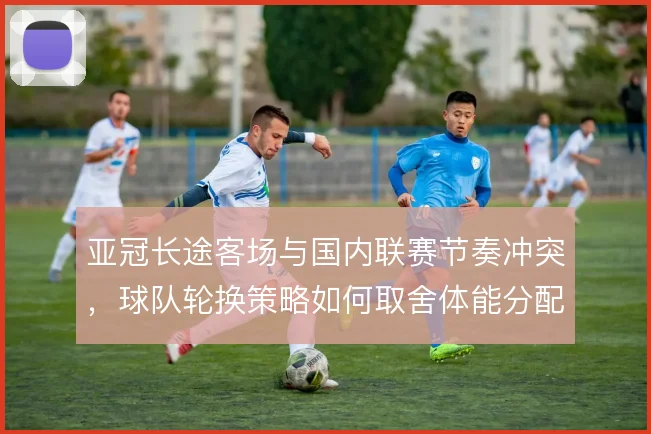 亚冠长途客场与国内联赛节奏冲突，球队轮换策略如何取舍体能分配