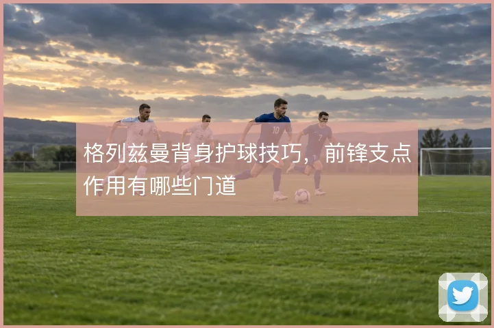 格列兹曼背身护球技巧，前锋支点作用有哪些门道