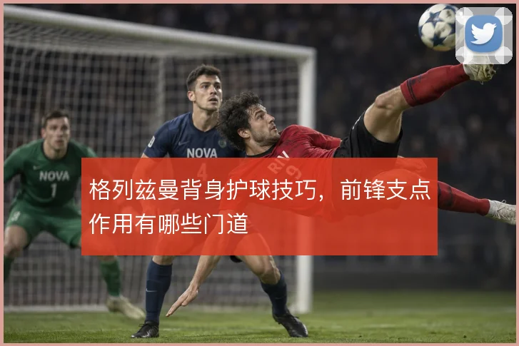 格列兹曼背身护球技巧，前锋支点作用有哪些门道
