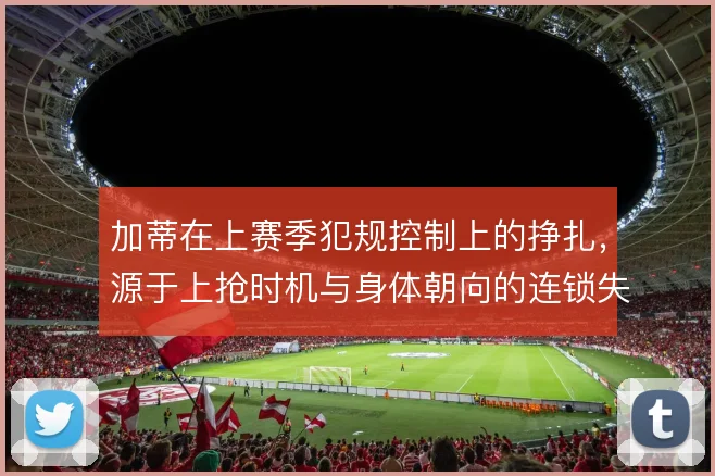 加蒂在上赛季犯规控制上的挣扎，源于上抢时机与身体朝向的连锁失误