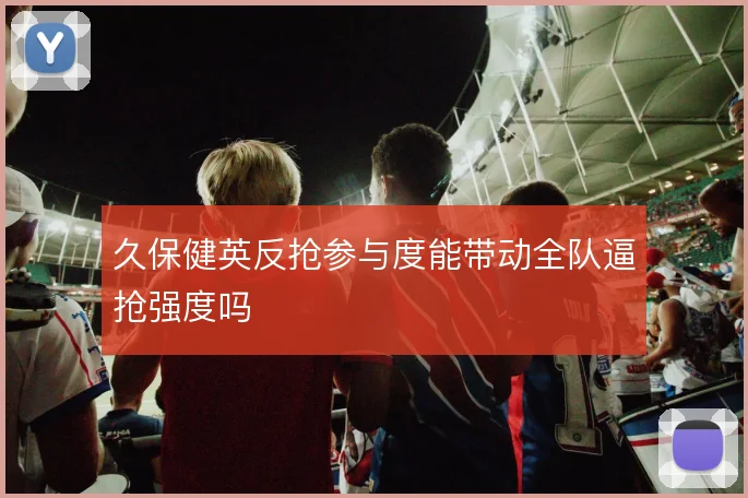 久保健英反抢参与度能带动全队逼抢强度吗