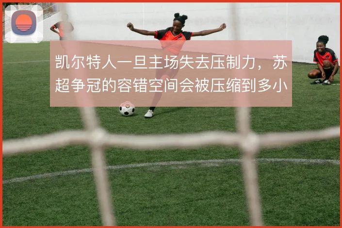 凯尔特人一旦主场失去压制力,苏超争冠的容错空间会被压缩到多小