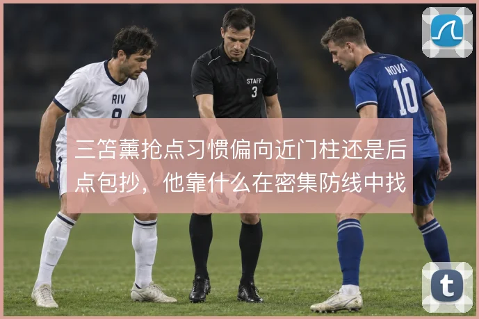 三笘薰抢点习惯偏向近门柱还是后点包抄,他靠什么在密集防线中找到空间