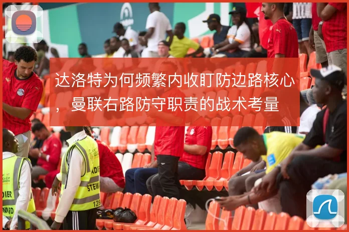达洛特为何频繁内收盯防边路核心，曼联右路防守职责的战术考量