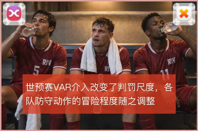世预赛VAR介入改变了判罚尺度，各队防守动作的冒险程度随之调整