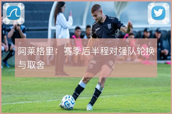 阿莱格里：赛季后半程对强队轮换与取舍
