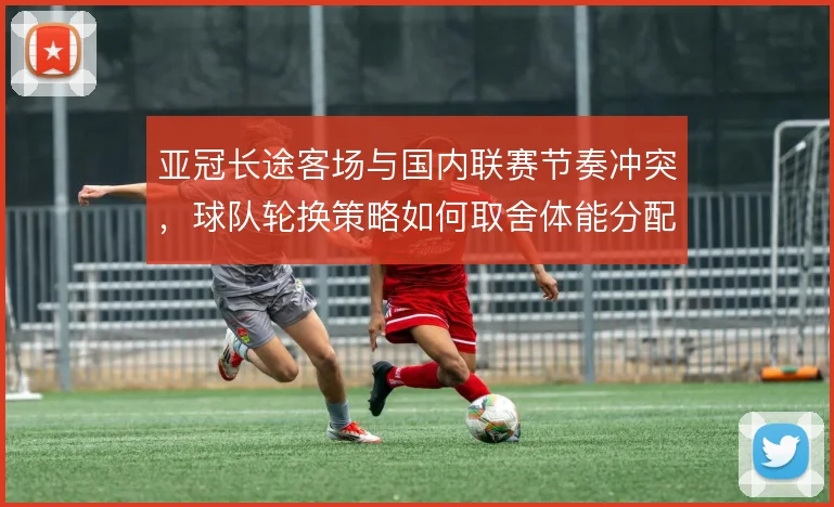 亚冠长途客场与国内联赛节奏冲突，球队轮换策略如何取舍体能分配