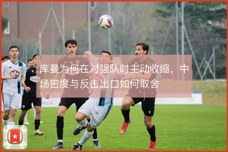 库曼为何在对强队时主动收缩，中场密度与反击出口如何取舍