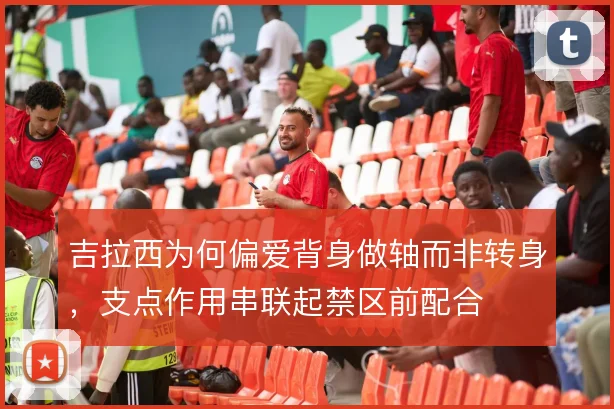 吉拉西为何偏爱背身做轴而非转身，支点作用串联起禁区前配合