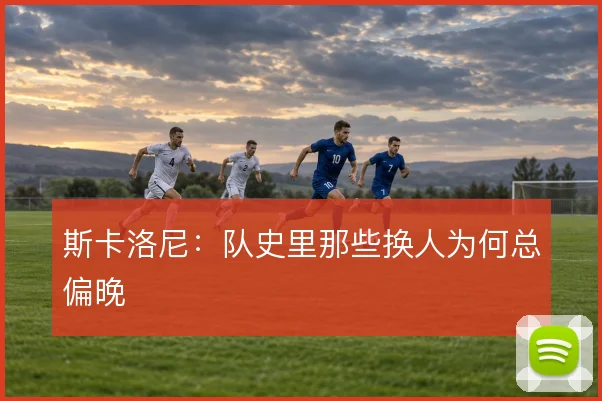 斯卡洛尼：队史里那些换人为何总偏晚